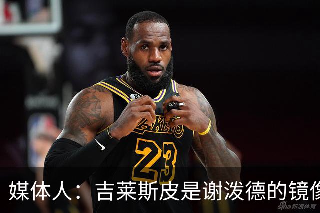 媒体人：吉莱斯皮是谢泼德的镜像版本 后者不进步均薪难超1500万